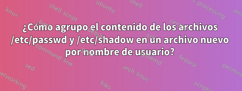 ¿Cómo agrupo el contenido de los archivos /etc/passwd y /etc/shadow en un archivo nuevo por nombre de usuario?