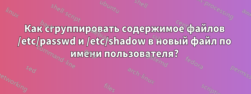 Как сгруппировать содержимое файлов /etc/passwd и /etc/shadow в новый файл по имени пользователя?