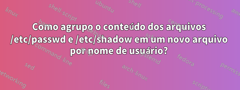 Como agrupo o conteúdo dos arquivos /etc/passwd e /etc/shadow em um novo arquivo por nome de usuário?