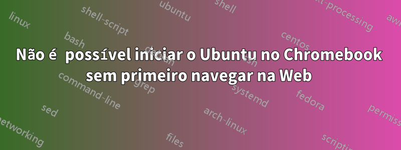 Não é possível iniciar o Ubuntu no Chromebook sem primeiro navegar na Web