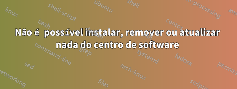 Não é possível instalar, remover ou atualizar nada do centro de software