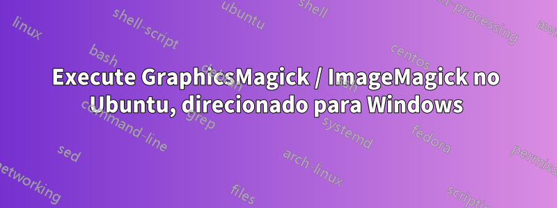 Execute GraphicsMagick / ImageMagick no Ubuntu, direcionado para Windows