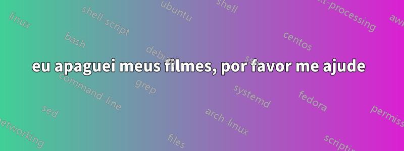 eu apaguei meus filmes, por favor me ajude 