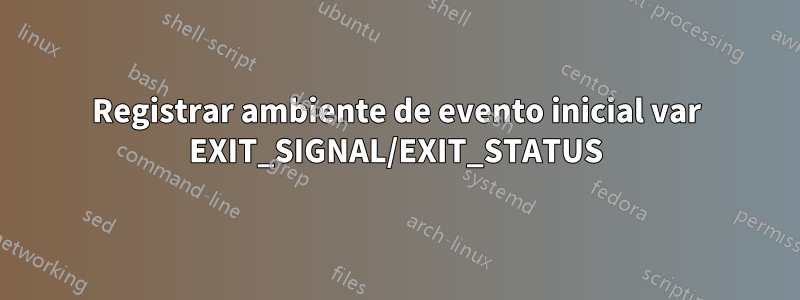 Registrar ambiente de evento inicial var EXIT_SIGNAL/EXIT_STATUS