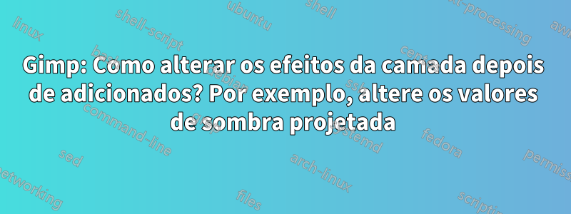 Gimp: Como alterar os efeitos da camada depois de adicionados? Por exemplo, altere os valores de sombra projetada