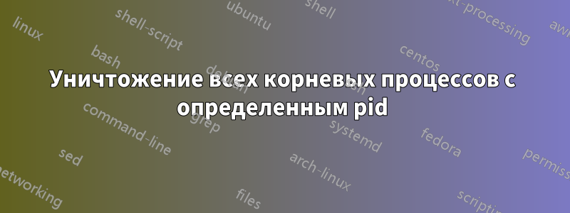 Уничтожение всех корневых процессов с определенным pid