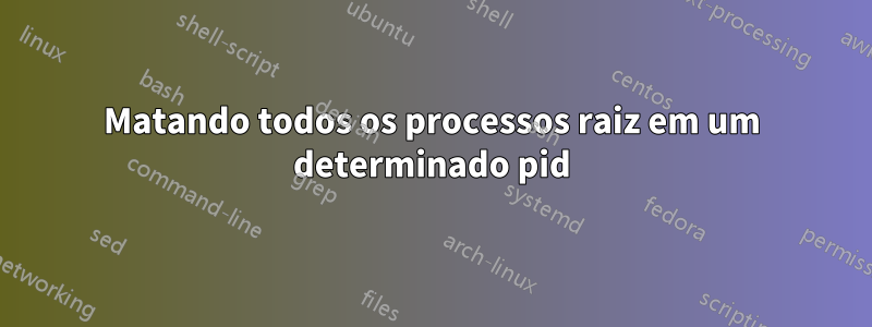 Matando todos os processos raiz em um determinado pid