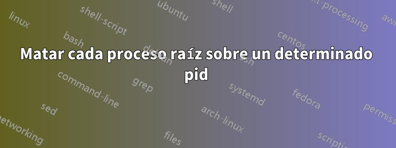 Matar cada proceso raíz sobre un determinado pid