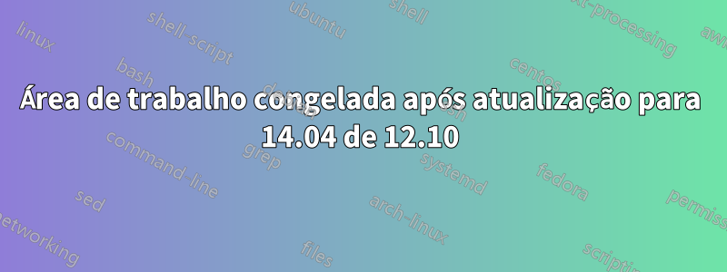 Área de trabalho congelada após atualização para 14.04 de 12.10