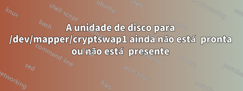 A unidade de disco para /dev/mapper/cryptswap1 ainda não está pronta ou não está presente