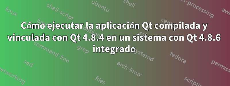 Cómo ejecutar la aplicación Qt compilada y vinculada con Qt 4.8.4 en un sistema con Qt 4.8.6 integrado