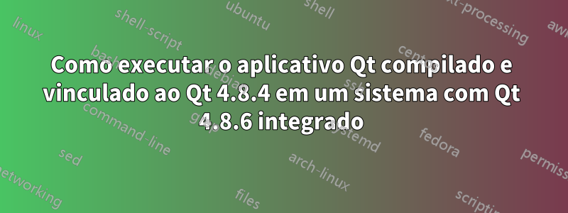Como executar o aplicativo Qt compilado e vinculado ao Qt 4.8.4 em um sistema com Qt 4.8.6 integrado