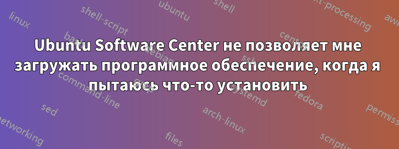 Ubuntu Software Center не позволяет мне загружать программное обеспечение, когда я пытаюсь что-то установить