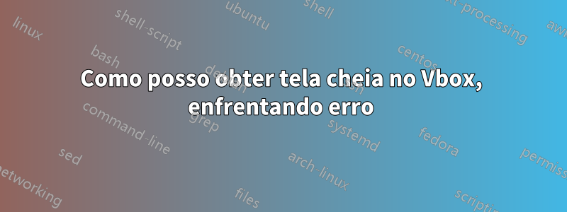 Como posso obter tela cheia no Vbox, enfrentando erro