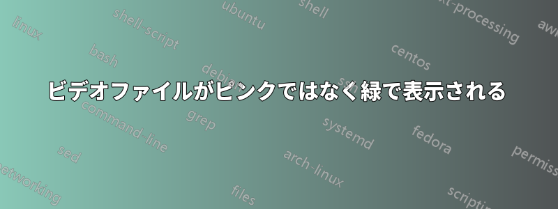 ビデオファイルがピンクではなく緑で表示される