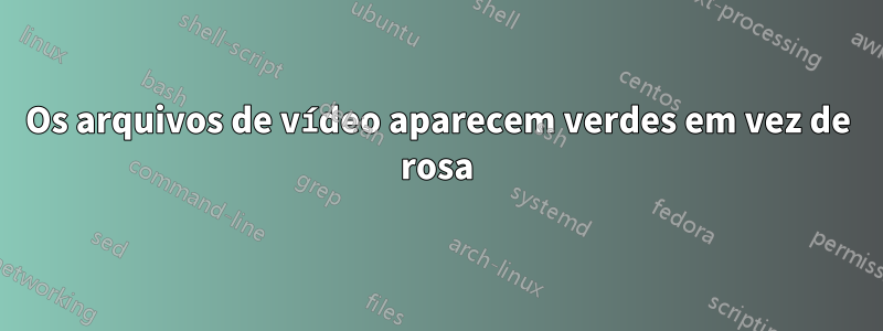 Os arquivos de vídeo aparecem verdes em vez de rosa