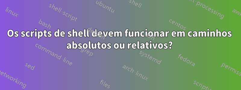 Os scripts de shell devem funcionar em caminhos absolutos ou relativos?