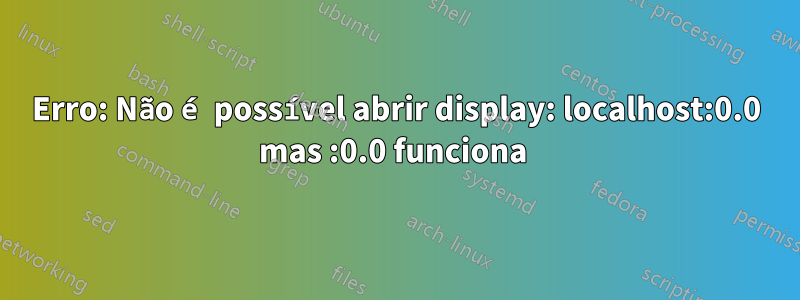 Erro: Não é possível abrir display: localhost:0.0 mas :0.0 funciona 