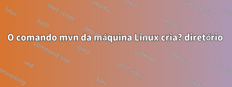 O comando mvn da máquina Linux cria? diretório