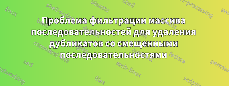 Проблема фильтрации массива последовательностей для удаления дубликатов со смещенными последовательностями