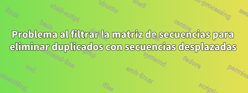 Problema al filtrar la matriz de secuencias para eliminar duplicados con secuencias desplazadas