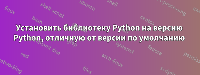 Установить библиотеку Python на версию Python, отличную от версии по умолчанию