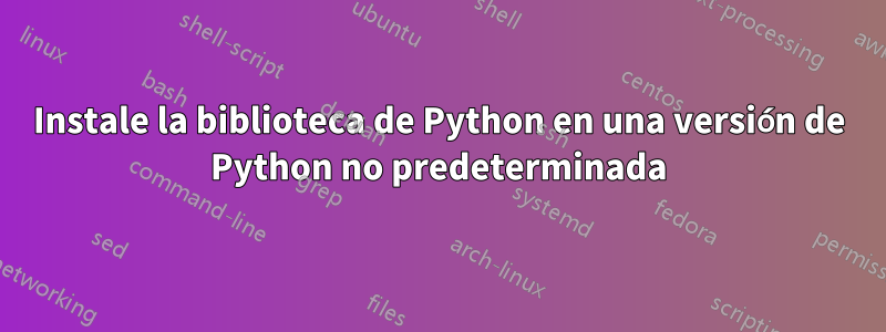 Instale la biblioteca de Python en una versión de Python no predeterminada