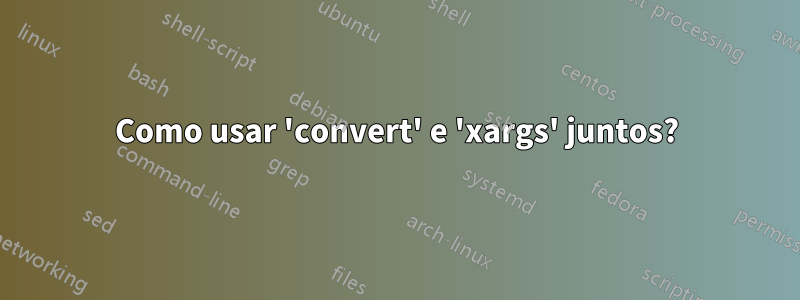 Como usar 'convert' e 'xargs' juntos?