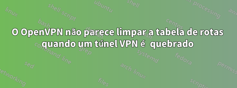 O OpenVPN não parece limpar a tabela de rotas quando um túnel VPN é quebrado