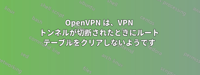 OpenVPN は、VPN トンネルが切断されたときにルート テーブルをクリアしないようです