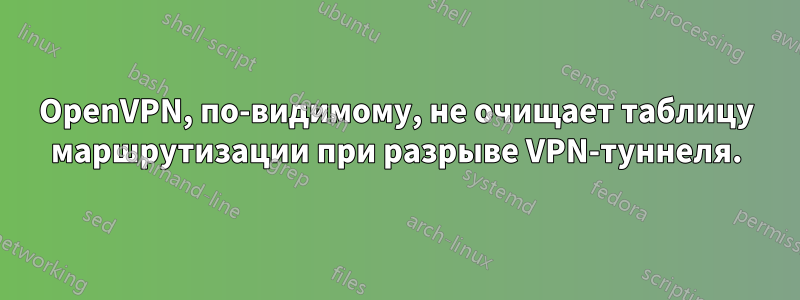 OpenVPN, по-видимому, не очищает таблицу маршрутизации при разрыве VPN-туннеля.