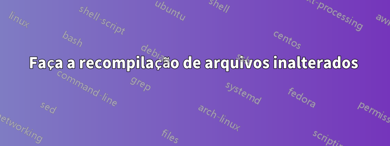 Faça a recompilação de arquivos inalterados