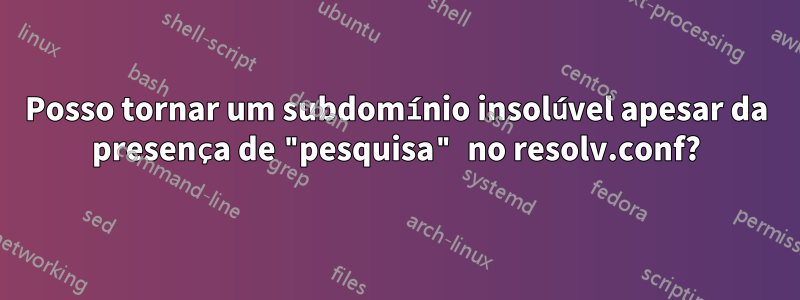 Posso tornar um subdomínio insolúvel apesar da presença de "pesquisa" no resolv.conf?