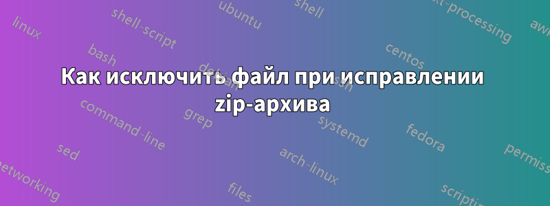 Как исключить файл при исправлении zip-архива