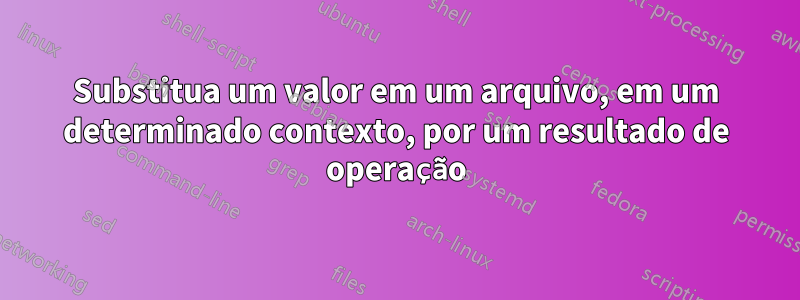 Substitua um valor em um arquivo, em um determinado contexto, por um resultado de operação