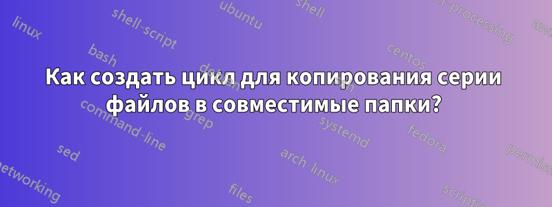 Как создать цикл для копирования серии файлов в совместимые папки?
