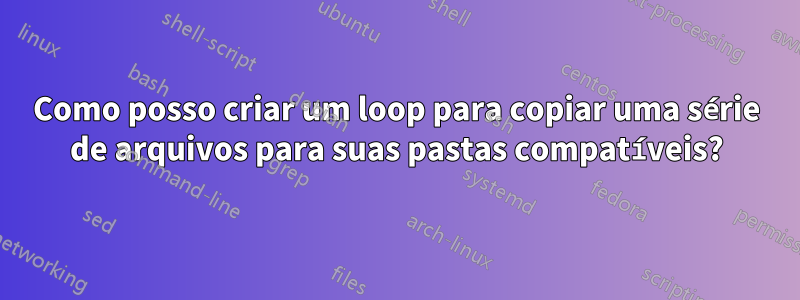 Como posso criar um loop para copiar uma série de arquivos para suas pastas compatíveis?