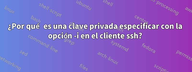 ¿Por qué es una clave privada especificar con la opción -i en el cliente ssh?