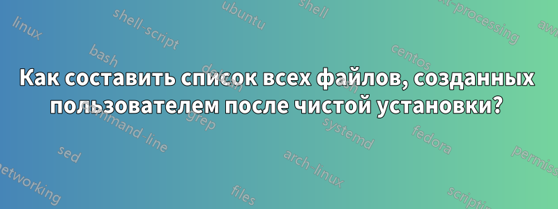 Как составить список всех файлов, созданных пользователем после чистой установки?