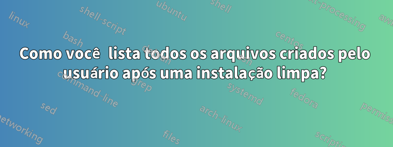 Como você lista todos os arquivos criados pelo usuário após uma instalação limpa?