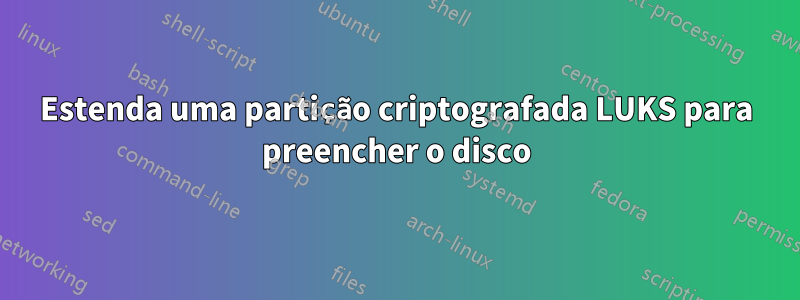 Estenda uma partição criptografada LUKS para preencher o disco