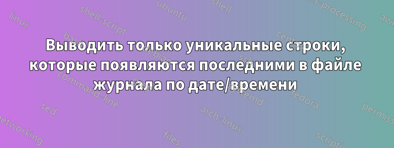 Выводить только уникальные строки, которые появляются последними в файле журнала по дате/времени