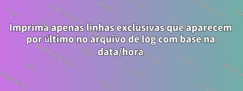 Imprima apenas linhas exclusivas que aparecem por último no arquivo de log com base na data/hora