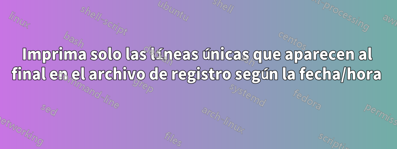 Imprima solo las líneas únicas que aparecen al final en el archivo de registro según la fecha/hora