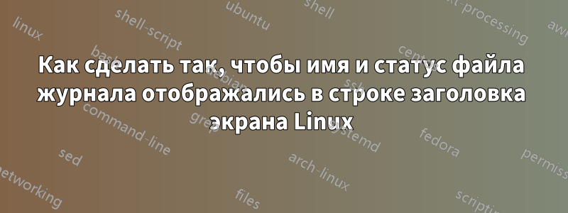 Как сделать так, чтобы имя и статус файла журнала отображались в строке заголовка экрана Linux