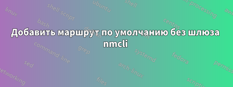 Добавить маршрут по умолчанию без шлюза nmcli