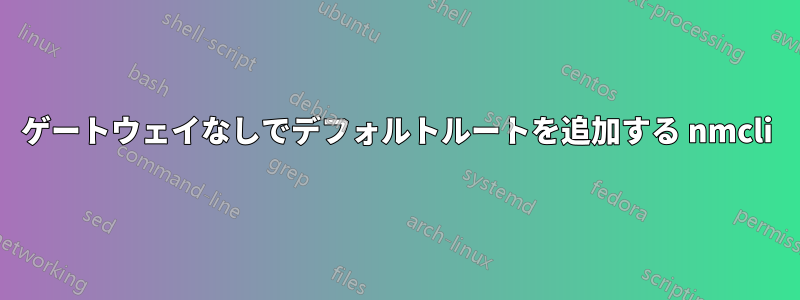 ゲートウェイなしでデフォルトルートを追加する nmcli