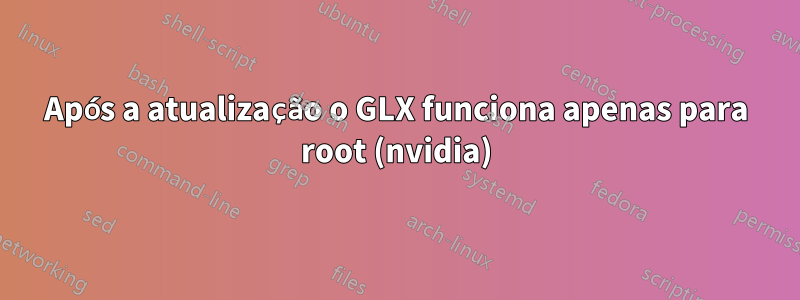 Após a atualização o GLX funciona apenas para root (nvidia)