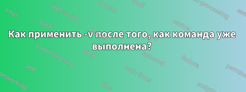 Как применить -v после того, как команда уже выполнена?