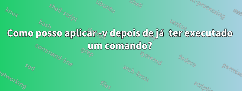Como posso aplicar -v depois de já ter executado um comando?